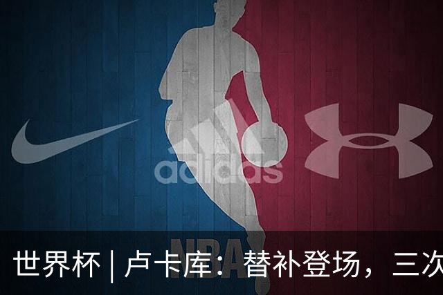 世界杯 | 卢卡库：替补登场，三次改变战局