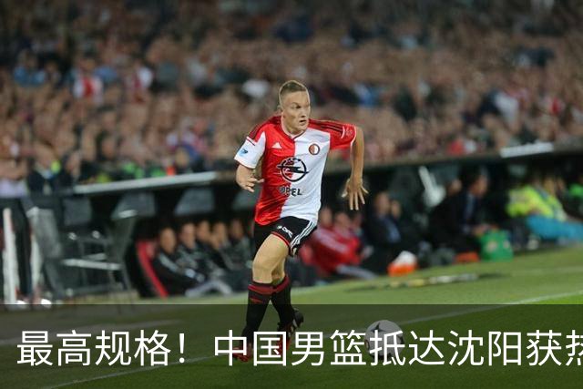 最高规格！中国男篮抵达沈阳获热烈欢迎 备战7月3日对决日本