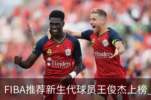 FIBA推荐新生代球员王俊杰上榜 杨瀚森有望成世界级球星